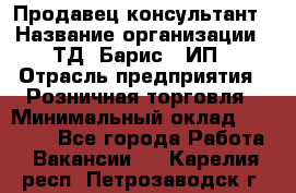 Продавец-консультант › Название организации ­ ТД "Барис", ИП › Отрасль предприятия ­ Розничная торговля › Минимальный оклад ­ 15 000 - Все города Работа » Вакансии   . Карелия респ.,Петрозаводск г.